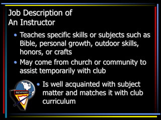Job Description of
An Instructor
• Teaches specific skills or subjects such as
Bible, personal growth, outdoor skills,
honors, or crafts
• May come from church or community to
assist temporarily with club
• Is well acquainted with subject
matter and matches it with club
curriculum
 