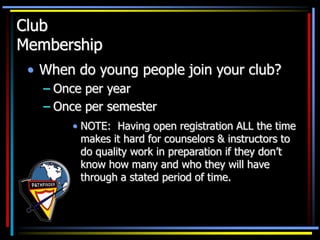 Club
Membership
• When do young people join your club?
– Once per year
– Once per semester
• NOTE: Having open registration ALL the time
makes it hard for counselors & instructors to
do quality work in preparation if they don’t
know how many and who they will have
through a stated period of time.
 