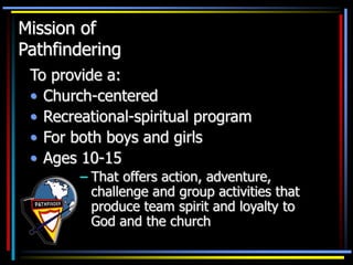 Mission of
Pathfindering
To provide a:
• Church-centered
• Recreational-spiritual program
• For both boys and girls
• Ages 10-15
– That offers action, adventure,
challenge and group activities that
produce team spirit and loyalty to
God and the church
 
