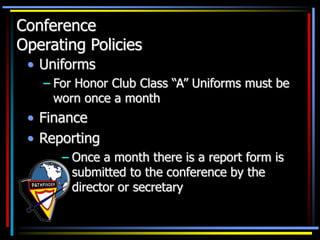 Conference
Operating Policies
• Uniforms
– For Honor Club Class “A” Uniforms must be
worn once a month
• Finance
• Reporting
– Once a month there is a report form is
submitted to the conference by the
director or secretary
 