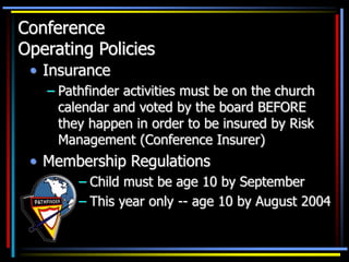 Conference
Operating Policies
• Insurance
– Pathfinder activities must be on the church
calendar and voted by the board BEFORE
they happen in order to be insured by Risk
Management (Conference Insurer)
• Membership Regulations
– Child must be age 10 by September
– This year only -- age 10 by August 2004
 