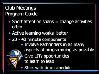 Club Meetings
Program Guide
• Short attention spans = change activities
often
• Active learning works better
• 20 - 40 minute components
• Involve Pathfinders in as many
aspects of programming as possible
• Give LITs opportunities
to learn to lead
• Stick with time schedule
 