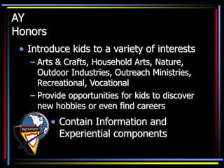 AY
Honors
• Introduce kids to a variety of interests
– Arts & Crafts, Household Arts, Nature,
Outdoor Industries, Outreach Ministries,
Recreational, Vocational
– Provide opportunities for kids to discover
new hobbies or even find careers
• Contain Information and
Experiential components
 