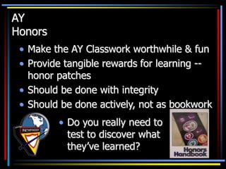 AY
Honors
• Make the AY Classwork worthwhile & fun
• Provide tangible rewards for learning --
honor patches
• Should be done with integrity
• Should be done actively, not as bookwork
• Do you really need to
test to discover what
they’ve learned?
 