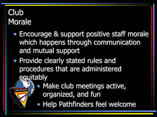 Club
Morale
• Encourage & support positive staff morale
which happens through communication
and mutual support
• Provide clearly stated rules and
procedures that are administered
equitably
• Make club meetings active,
organized, and fun
• Help Pathfinders feel welcome
 