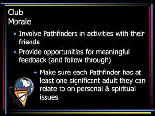 Club
Morale
• Involve Pathfinders in activities with their
friends
• Provide opportunities for meaningful
feedback (and follow through)
• Make sure each Pathfinder has at
least one significant adult they can
relate to on personal & spiritual
issues
 