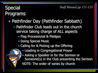 Special
Programs
• Pathfinder Day (Pathfinder Sabbath)
– Pathfinder Club leads out in the church
service taking charge of ALL aspects
• Flag Processional & Pledges
• Doing Special Music
• Calling for & Picking up the Offering
Staff Manual pp 121-123
• Leading in Congregational Prayer
• Asking a Speaker in for the Sermon or
Someone(s) in the Club presenting the Sermon
NOTE: The order of varies by church
 