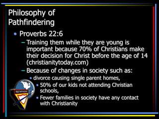 Philosophy of
Pathfindering
• Proverbs 22:6
– Training them while they are young is
important because 70% of Christians make
their decision for Christ before the age of 14
(christianitytoday.com)
– Because of changes in society such as:
• divorce causing single parent homes,
• 50% of our kids not attending Christian
schools,
• Fewer families in society have any contact
with Christianity
 
