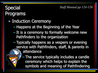 Special
Programs
• Induction Ceremony
– Happens at the Beginning of the Year
– It is a ceremony to formally welcome new
Pathfinders to the organization
– Typically happens as a vespers or evening
service with Pathfinders, staff, & parents in
attendance
Staff Manual pp 124-126
– The service typically includes a candle
ceremony which helps to explain the
symbols and meaning of Pathfindering
 