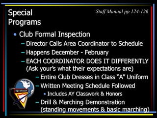 Special
Programs
• Club Formal Inspection
– Director Calls Area Coordinator to Schedule
– Happens December - February
– EACH COORDINATOR DOES IT DIFFERENTLY
(Ask your’s what their expectations are)
Staff Manual pp 124-126
– Entire Club Dresses in Class “A” Uniform
– Written Meeting Schedule Followed
• Includes AY Classwork & Honors
– Drill & Marching Demonstration
(standing movements & basic marching)
 