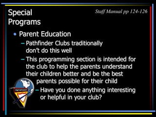 Special
Programs
• Parent Education
– Pathfinder Clubs traditionally
don’t do this well
– This programming section is intended for
the club to help the parents understand
their children better and be the best
parents possible for their child
Staff Manual pp 124-126
– Have you done anything interesting
or helpful in your club?
 