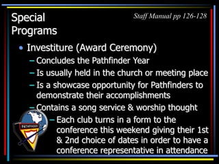 Special
Programs
• Investiture (Award Ceremony)
– Concludes the Pathfinder Year
– Is usually held in the church or meeting place
– Is a showcase opportunity for Pathfinders to
demonstrate their accomplishments
– Contains a song service & worship thought
Staff Manual pp 126-128
– Each club turns in a form to the
conference this weekend giving their 1st
& 2nd choice of dates in order to have a
conference representative in attendance
 