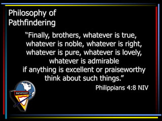Philosophy of
Pathfindering
“Finally, brothers, whatever is true,
whatever is noble, whatever is right,
whatever is pure, whatever is lovely,
whatever is admirable
if anything is excellent or praiseworthy
think about such things.”
Philippians 4:8 NIV
 