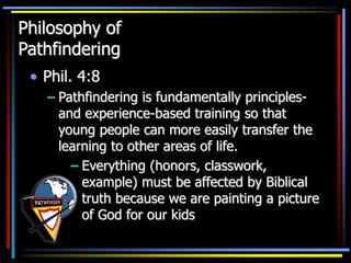 Philosophy of
Pathfindering
• Phil. 4:8
– Pathfindering is fundamentally principles-
and experience-based training so that
young people can more easily transfer the
learning to other areas of life.
– Everything (honors, classwork,
example) must be affected by Biblical
truth because we are painting a picture
of God for our kids
 