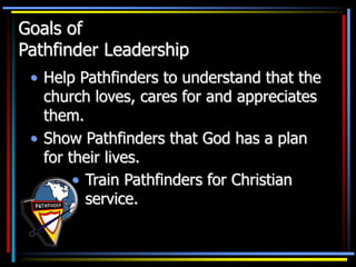 Goals of
Pathfinder Leadership
• Help Pathfinders to understand that the
church loves, cares for and appreciates
them.
• Show Pathfinders that God has a plan
for their lives.
• Train Pathfinders for Christian
service.
 