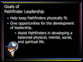 Goals of
Pathfinder Leadership
• Help keep Pathfinders physically fit.
• Give opportunities for the development
of leadership.
• Assist Pathfinders in developing a
balanced physical, mental, social,
and spiritual life.
 