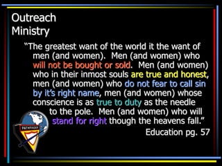 Outreach
Ministry
“The greatest want of the world it the want of
men (and women). Men (and women) who
will not be bought or sold. Men (and women)
who in their inmost souls are true and honest,
men (and women) who do not fear to call sin
by it’s right name, men (and women) whose
conscience is as true to duty as the needle
to the pole. Men (and women) who will
stand for right though the heavens fall.”
Education pg. 57
 