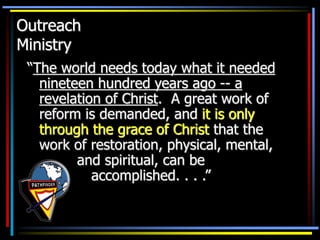 Outreach
Ministry
“The world needs today what it needed
nineteen hundred years ago -- a
revelation of Christ. A great work of
reform is demanded, and it is only
through the grace of Christ that the
work of restoration, physical, mental,
and spiritual, can be
accomplished. . . .”
 