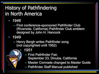 History of Pathfindering
in North America
• 1946
– First conference-sponsored Pathfinder Club
(Riverside, California) Pathfinder Club emblem
designed by John H. Hancock
• 1949
– Henry Bergh writes Pathfinder song
(not copyrighted until 1952)
• 1951
– First Pathfinder Fair,
September 23, Dinuba, California
– Master Comrade changed to Master Guide
– Pathfinder Staff Manual published
 