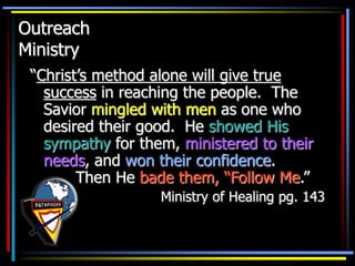 Outreach
Ministry
“Christ’s method alone will give true
success in reaching the people. The
Savior mingled with men as one who
desired their good. He showed His
sympathy for them, ministered to their
needs, and won their confidence.
Then He bade them, “Follow Me.”
Ministry of Healing pg. 143
 