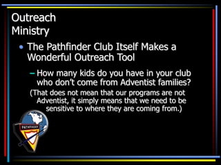 Outreach
Ministry
• The Pathfinder Club Itself Makes a
Wonderful Outreach Tool
– How many kids do you have in your club
who don’t come from Adventist families?
(That does not mean that our programs are not
Adventist, it simply means that we need to be
sensitive to where they are coming from.)
 