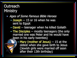 Outreach
Ministry
• Ages of Some Famous Bible Heroes
– Joseph -- 15 or 16 when he was
sent to Egypt
– David -- teenager when he killed Goliath
– The Disciples -- mostly teenagers (the only
married one was Peter and he would have
been in his early twenties)
– Mary (mother of Jesus) -- 15 at the
oldest when she gave birth to Jesus
(Jewish girls were married off soon
after their 13th birthday)
 