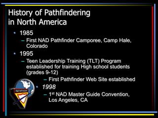 History of Pathfindering
in North America
• 1985
– First NAD Pathfinder Camporee, Camp Hale,
Colorado
• 1995
– Teen Leadership Training (TLT) Program
established for training High school students
(grades 9-12)
– First Pathfinder Web Site established
• 1998
– 1st NAD Master Guide Convention,
Los Angeles, CA
 