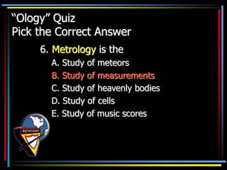 “Ology” Quiz
Pick the Correct Answer
6. Metrology is the
A. Study of meteors
B. Study of measurements
C. Study of heavenly bodies
D. Study of cells
E. Study of music scores
 