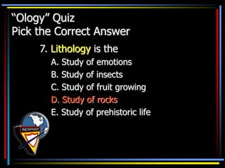 “Ology” Quiz
Pick the Correct Answer
7. Lithology is the
A. Study of emotions
B. Study of insects
C. Study of fruit growing
D. Study of rocks
E. Study of prehistoric life
 