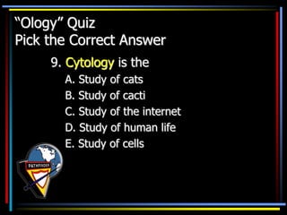 “Ology” Quiz
Pick the Correct Answer
9. Cytology is the
A. Study of cats
B. Study of cacti
C. Study of the internet
D. Study of human life
E. Study of cells
 