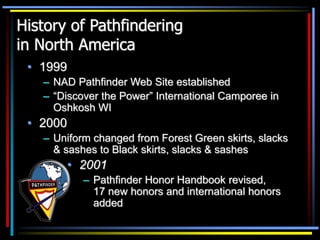 History of Pathfindering
in North America
• 1999
– NAD Pathfinder Web Site established
– “Discover the Power” International Camporee in
Oshkosh WI
• 2000
– Uniform changed from Forest Green skirts, slacks
& sashes to Black skirts, slacks & sashes
• 2001
– Pathfinder Honor Handbook revised,
17 new honors and international honors
added
 