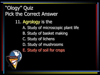 “Ology” Quiz
Pick the Correct Answer
11. Agrology is the
A. Study of microscopic plant life
B. Study of basket making
C. Study of lichens
D. Study of mushrooms
E. Study of soil for crops
 