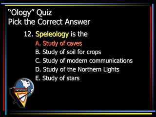 “Ology” Quiz
Pick the Correct Answer
12. Speleology is the
A. Study of caves
B. Study of soil for crops
C. Study of modern communications
D. Study of the Northern Lights
E. Study of stars
 