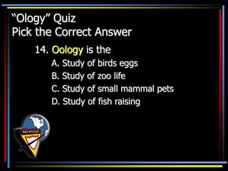 “Ology” Quiz
Pick the Correct Answer
14. Oology is the
A. Study of birds eggs
B. Study of zoo life
C. Study of small mammal pets
D. Study of fish raising
 