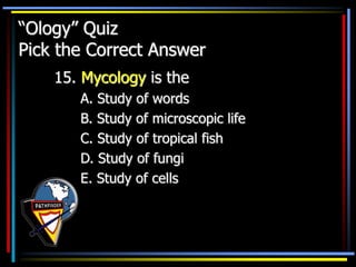 “Ology” Quiz
Pick the Correct Answer
15. Mycology is the
A. Study of words
B. Study of microscopic life
C. Study of tropical fish
D. Study of fungi
E. Study of cells
 