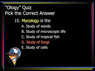 “Ology” Quiz
Pick the Correct Answer
15. Mycology is the
A. Study of words
B. Study of microscopic life
C. Study of tropical fish
D. Study of fungi
E. Study of cells
 