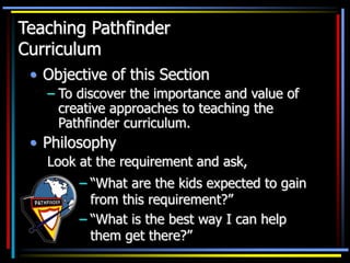 Teaching Pathfinder
Curriculum
• Objective of this Section
– To discover the importance and value of
creative approaches to teaching the
Pathfinder curriculum.
• Philosophy
Look at the requirement and ask,
– “What are the kids expected to gain
from this requirement?”
– “What is the best way I can help
them get there?”
 