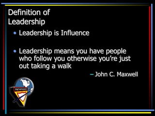 • Leadership is Influence
• Leadership means you have people
who follow you otherwise you’re just
out taking a walk
– John C. Maxwell
Definition of
Leadership
 