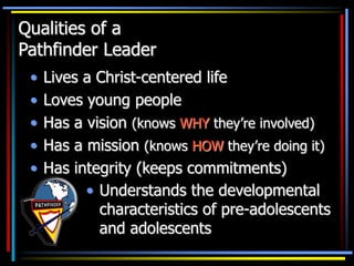 Qualities of a
Pathfinder Leader
• Lives a Christ-centered life
• Loves young people
• Has a vision (knows WHY they’re involved)
• Has a mission (knows HOW they’re doing it)
• Has integrity (keeps commitments)
• Understands the developmental
characteristics of pre-adolescents
and adolescents
 