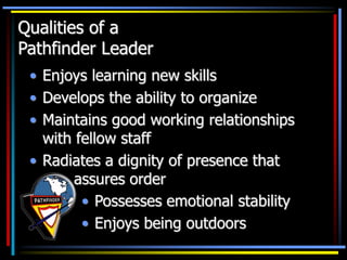 Qualities of a
Pathfinder Leader
• Enjoys learning new skills
• Develops the ability to organize
• Maintains good working relationships
with fellow staff
• Radiates a dignity of presence that
assures order
• Possesses emotional stability
• Enjoys being outdoors
 