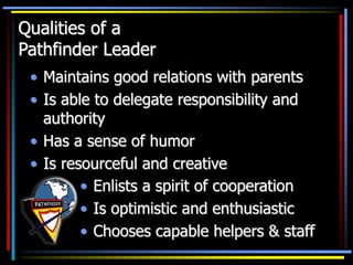 Qualities of a
Pathfinder Leader
• Maintains good relations with parents
• Is able to delegate responsibility and
authority
• Has a sense of humor
• Is resourceful and creative
• Enlists a spirit of cooperation
• Is optimistic and enthusiastic
• Chooses capable helpers & staff
 