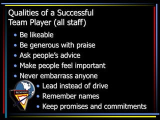 Qualities of a Successful
Team Player (all staff)
• Be likeable
• Be generous with praise
• Ask people’s advice
• Make people feel important
• Never embarrass anyone
• Lead instead of drive
• Remember names
• Keep promises and commitments
 