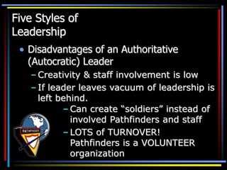 Five Styles of
Leadership
• Disadvantages of an Authoritative
(Autocratic) Leader
– Creativity & staff involvement is low
– If leader leaves vacuum of leadership is
left behind.
– Can create “soldiers” instead of
involved Pathfinders and staff
– LOTS of TURNOVER!
Pathfinders is a VOLUNTEER
organization
 