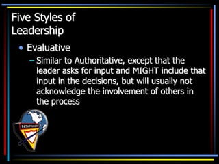 Five Styles of
Leadership
• Evaluative
– Similar to Authoritative, except that the
leader asks for input and MIGHT include that
input in the decisions, but will usually not
acknowledge the involvement of others in
the process
 