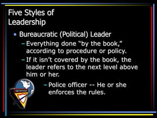 Five Styles of
Leadership
• Bureaucratic (Political) Leader
– Everything done “by the book,”
according to procedure or policy.
– If it isn’t covered by the book, the
leader refers to the next level above
him or her.
– Police officer -- He or she
enforces the rules.
 