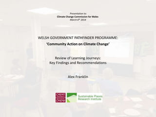 Presentation to:
Climate Change Commission for Wales
March 6th 2014
WELSH GOVERNMENT PATHFINDER PROGRAMME:
‘Community Action on Climate Change’
Review of Learning Journeys:
Key Findings and Recommendations
Alex Franklin
 