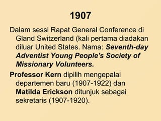 1907
Dalam sessi Rapat General Conference di
Gland Switzerland (kali pertama diadakan
diluar United States. Nama: Seventh-day
Adventist Young People's Society of
Missionary Volunteers.
Professor Kern dipilih mengepalai
departemen baru (1907-1922) dan
Matilda Erickson ditunjuk sebagai
sekretaris (1907-1920).
 
