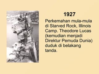 1927
Perkemahan mula-mula
di Starved Rock, Illinois
Camp. Theodore Lucas
(kemudian menjadi
Direktur Pemuda Dunia)
duduk di belakang
tanda.
 