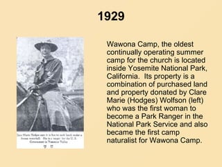 1929
Wawona Camp, the oldest
continually operating summer
camp for the church is located
inside Yosemite National Park,
California. Its property is a
combination of purchased land
and property donated by Clare
Marie (Hodges) Wolfson (left)
who was the first woman to
become a Park Ranger in the
National Park Service and also
became the first camp
naturalist for Wawona Camp.
 
