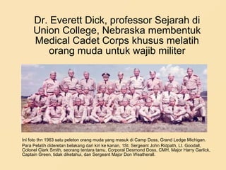 Dr. Everett Dick, professor Sejarah di
Union College, Nebraska membentuk
Medical Cadet Corps khusus melatih
orang muda untuk wajib militer
Ini foto thn 1963 satu peleton orang muda yang masuk di Camp Doss, Grand Ledge Michigan.
Para Pelatih dideretan belakang dari kiri ke kanan, 1St. Sergeant John Ridpath, Lt. Goodall,
Colonel Clark Smith, seorang tentara tamu, Corporal Desmond Doss, CMH, Major Harry Garlick,
Captain Green, tidak diketahui, dan Sergeant Major Don Weatherall.
 